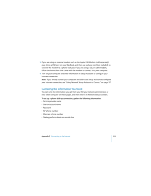 Page 115Appendix C   Connecting to the Internet115
 
3If you are using an external modem such as the Apple USB Modem (sold separately), 
plug it into a USB port on your MacBook, and then use a phone cord (not included) to 
connect the modem to a phone wall jack. If you are using a DSL or cable modem, 
follow the instructions that came with the modem to connect it to your computer.
4Turn on your computer and enter information in Setup Assistant to configure your 
Internet connection.
Note:  If you already started...