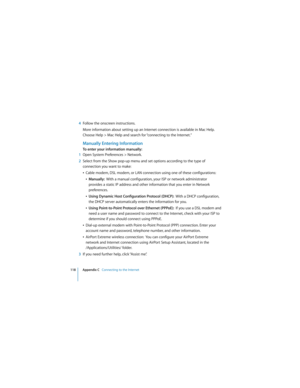 Page 118118 Appendix C   Connecting to the Internet
 
4Follow the onscreen instructions.
More information about setting up an Internet connection is available in Mac Help. 
Choose Help > Mac Help and search for “connecting to the Internet.”
Manually Entering Information
To enter your information manually:
1Open System Preferences > Network.
2Select from the Show pop-up menu and set options according to the type of 
connection you want to make:
ÂCable modem, DSL modem, or LAN connection using one of these...