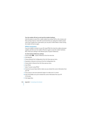 Page 120120 Appendix C   Connecting to the Internet
 
Turn the modem off and on and reset the modem hardware
Cycle the power on your DSL or cable modem by turning if off for a few minutes and 
then turning it back on. Some ISPs recommend that you unplug the modem’s power 
cord. If your modem has a reset button, you can press it either before or after turning 
the modem off and on again.
PPPoE Connections 
If you are unable to connect to your ISP using PPPoE, first check the cables and power 
supplies, and then...