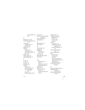 Page 135Index135
 
Protocol (DHCP)  116, 
118
Eejecting a disc  70, 95
Energy Saver preferences  28, 
77, 125
environment
considerations  112
operating  102
ergonomics  110
Ethernet
cable  51, 113
connecting to  10
networking capability  64
port  21, 64
Exposé  19, 44
external display  66
external display port  21
FF11 key  19
F12 key  19
fan noise  126
file transfer  50
FireWire
cable  58, 59
connecting devices  57
devices and battery 
power  59
port  21, 57
Target Disk Mode  58, 59Force Quit  47
Front Row,...