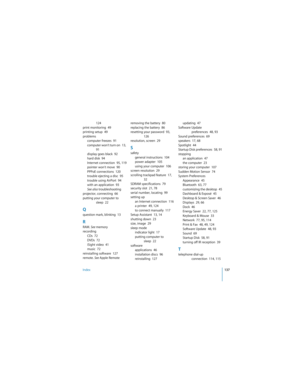 Page 137Index137
 
124
print monitoring  49
printing setup  49
problems
computer freezes  91
computer won’t turn on    13, 
91
display goes black  92
hard disk  94
Internet connection  95, 119
pointer won’t move  90
PPPoE connections  120
trouble ejecting a disc  95
trouble using AirPort  94
with an application  93
See also troubleshooting
projector, connecting  66
putting your computer to 
sleep  22
Qquestion mark, blinking  13
RRAM. See memory
recording
CDs  72
DVDs  72
iSight video  41
music  72
reinstalling...