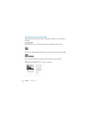 Page 2626 Chapter 1   Getting Started
 
Getting Answers Using Mac Help
Most of the information about using your Macintosh is available on your computer in 
Mac Help.
To get Mac Help:
1Click the Finder icon in the Dock (the bar of icons at the bottom of the screen).
2Choose Help > Mac Help (click the Help menu in the menu bar and choose Mac Help).
3Click in the Search field, type a question, and press Return on your keyboard.
Search field 