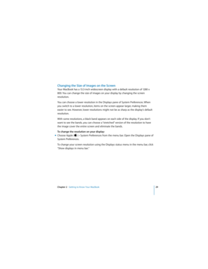 Page 29Chapter 2   Getting to Know Your MacBook29
 
Changing the Size of Images on the Screen
Your MacBook has a 13.3-inch widescreen display with a default resolution of 1280 x 
800. You can change the size of images on your display by changing the screen 
resolution. 
You can choose a lower resolution in the Displays pane of System Preferences. When 
you switch to a lower resolution, items on the screen appear larger, making them 
easier to see. However, lower resolutions might not be as sharp as the...