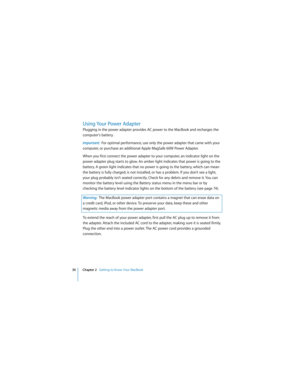 Page 3030 Chapter 2   Getting to Know Your MacBook
 
Using Your Power Adapter
Plugging in the power adapter provides AC power to the MacBook and recharges the 
computer’s battery.
Important:  For optimal performance, use only the power adapter that came with your 
computer, or purchase an additional Apple MagSafe 60W Power Adapter.
When you first connect the power adapter to your computer, an indicator light on the 
power adapter plug starts to glow. An amber light indicates that power is going to the 
battery....