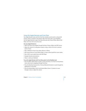 Page 35Chapter 2   Getting to Know Your MacBook35
 
Using the Apple Remote and Front Row
Your Apple Remote works with the Front Row interface and the built-in infrared (IR) 
receiver, which is located on the bottom right of the front side on your MacBook. 
Use the Apple Remote to open Front Row and work with iTunes, iPhoto, iMovie, DVD 
Player, and more, from across the room.
Use your Apple Remote to:
ÂOpen Front Row and navigate through the Music, Photos, Videos, and DVD menus.
ÂAdjust the volume of a song,...
