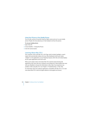 Page 4444 Chapter 2   Getting to Know Your MacBook
 
Using Your Picture as Your Buddy Picture
You can take a picture of yourself using the iSight camera and use it as your buddy 
picture. People who have placed you in their buddy list will see this picture. 
To set your buddy picture:
1Open iChat AV.
2Choose Buddies > Change My Picture.
3Click the Camera button.
Learning About Mac OS X
Your computer comes with Mac OS X v10.4 Tiger, which includes Spotlight, a search 
engine that automatically indexes all of...
