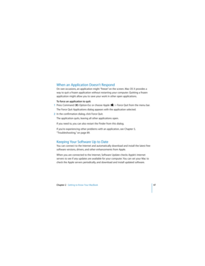 Page 47Chapter 2   Getting to Know Your MacBook47
 
When an Application Doesn’t Respond
On rare occasions, an application might “freeze” on the screen. Mac OS X provides a 
way to quit a frozen application without restarting your computer. Quitting a frozen 
application might allow you to save your work in other open applications.
To force an application to quit:
1Press Command (x)-Option-Esc or choose Apple () > Force Quit from the menu bar.
The Force Quit Applications dialog appears with the application...