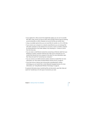 Page 51Chapter 2   Getting to Know Your MacBook51
 
ÂIf you register for a .Mac account from Apple (fees apply), you can use it to transfer 
files. With a .Mac account, you get an iDisk, which provides Internet space for backing 
up and storing files, so other computers can access the files you transfer there. 
ÂUsing a recordable optical drive, you can record files for transfer on a CD or DVD disc.
ÂIf you connect your computer to a network using Ethernet, you can exchange files 
with other computers on the...