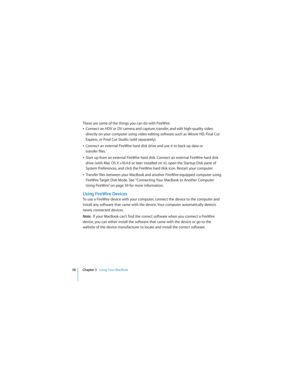 Page 5858 Chapter 3   Using Your MacBook
 
These are some of the things you can do with FireWire:
ÂConnect an HDV or DV camera and capture, transfer, and edit high-quality video 
directly on your computer using video-editing software such as iMovie HD, Final Cut 
Express, or Final Cut Studio (sold separately).
ÂConnect an external FireWire hard disk drive and use it to back up data or 
transfer files. 
ÂStart up from an external FireWire hard disk. Connect an external FireWire hard disk 
drive (with Mac OS X...