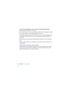 Page 6060 Chapter 3   Using Your MacBook
 
To connect your MacBook to another computer in FireWire Target Disk Mode:
1Make sure that your MacBook is shut down.
2Use a FireWire cable to connect your MacBook to another FireWire-equipped computer. 
3Start up your MacBook and immediately hold down the T key. 
Your MacBook display will show the FireWire logo. The other computer’s display shows 
the MacBook internal hard disk icon. You can now drag and drop files between the 
computers.
4When you finish transferring...