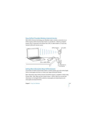 Page 61Chapter 3   Using Your MacBook61
 
How AirPort Provides Wireless Internet Access
With AirPort Extreme technology, your MacBook makes a wireless connection to an 
AirPort Express, AirPort Extreme Base Station, or any 802.11b- or 802.11g-compliant 
product that is connected to the phone line, a DSL or cable modem, or a local area 
network (LAN) with Internet access.
Getting More Information About AirPort Extreme
To purchase an AirPort Extreme Base Station or AirPort Express, go to the online Apple 
Store...