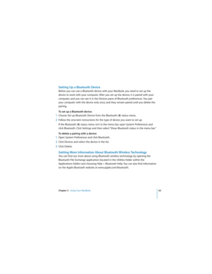 Page 63Chapter 3   Using Your MacBook63
 
Setting Up a Bluetooth Device
Before you can use a Bluetooth device with your MacBook, you need to set up the 
device to work with your computer. After you set up the device, it is paired with your 
computer, and you can see it in the Devices pane of Bluetooth preferences. You pair 
your computer with the device only once, and they remain paired until you delete the 
pairing.
To set up a Bluetooth device:
1Choose Set up Bluetooth Device from the Bluetooth (◊) status...