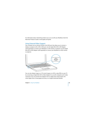 Page 65Chapter 3   Using Your MacBook65
 
For information about networking products you can use with your MacBook, check the 
Macintosh Products Guide at www.apple.com/guide.
Using External Video Support 
Your computer has an external monitor (mini-DVI) port that allows you to connect a 
display or projector with a DVI or VGA port. Use the Apple Mini-DVI to DVI Adapter 
(sold separately) to connect your MacBook to a DVI monitor or projector. Use the Apple 
Mini-DVI to VGA Adapter (sold separately) to connect...