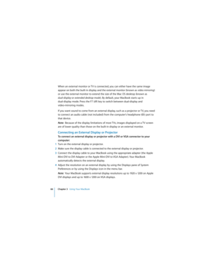 Page 6666 Chapter 3   Using Your MacBook
 
When an external monitor or TV is connected, you can either have the same image 
appear on both the built-in display and the external monitor (known as video mirroring) 
or use the external monitor to extend the size of the Mac OS desktop (known as 
dual-display or extended desktop mode). By default, your MacBook starts up in 
dual-display mode. Press the F7 (i) key to switch between dual-display and 
video-mirroring modes.
If you want sound to come from an external...