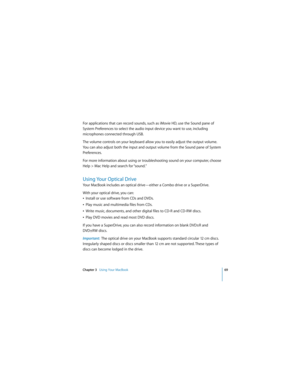 Page 69Chapter 3   Using Your MacBook69
 
For applications that can record sounds, such as iMovie HD, use the Sound pane of 
System Preferences to select the audio input device you want to use, including 
microphones connected through USB. 
The volume controls on your keyboard allow you to easily adjust the output volume. 
You can also adjust both the input and output volume from the Sound pane of System 
Preferences.
For more information about using or troubleshooting sound on your computer, choose 
Help > Mac...