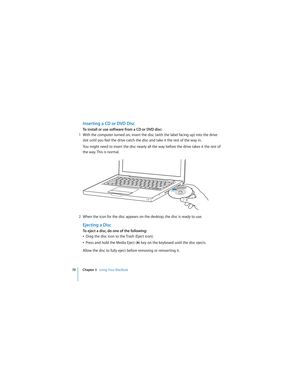 Page 7070 Chapter 3   Using Your MacBook
 
Inserting a CD or DVD Disc
To install or use software from a CD or DVD disc:
1With the computer turned on, insert the disc (with the label facing up) into the drive 
slot until you feel the drive catch the disc and take it the rest of the way in. 
You might need to insert the disc nearly all the way before the drive takes it the rest of 
the way. This is normal.
2When the icon for the disc appears on the desktop, the disc is ready to use.
Ejecting a Disc
To eject a...