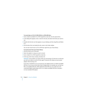 Page 7272 Chapter 3   Using Your MacBook
 
To record data on CD-R, CD-RW, DVD±R, or DVD±RW discs:
1Insert a blank recordable CD or DVD (SuperDrive only) disc into the optical drive.
2In the dialog that appears, enter a name for the disc and select the format you want to 
use.
3Double-click the disc icon that appears on your desktop, and then drag files and folders 
to it.
4Click the Burn Disc icon beside the disc name in the Finder sidebar.
You can also record music to CD or DVD discs right from your iTunes...