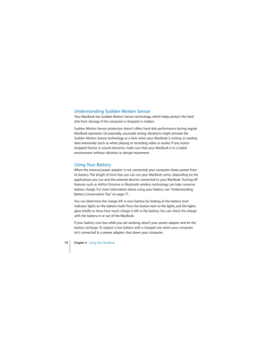 Page 7474 Chapter 3   Using Your MacBook
 
Understanding Sudden Motion Sensor
Your MacBook has Sudden Motion Sensor technology, which helps protect the hard 
disk from damage if the computer is dropped or shaken.
Sudden Motion Sensor protection doesn’t affect hard disk performance during regular 
MacBook operation. Occasionally, unusually strong vibrations might activate the 
Sudden Motion Sensor technology at a time when your MacBook is writing or reading 
data intensively (such as when playing or recording...