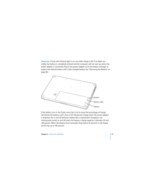 Page 75Chapter 3   Using Your MacBook75
 
Important:  If only one indicator light is on, very little charge is left. If no lights are 
visible, the battery is completely drained and the computer will not start up unless the 
power adapter is connected. Plug in the power adapter to let the battery recharge, or 
replace the drained battery with a fully charged battery (see “Removing the Battery” on 
page 80).
If the battery icon in the Finder menu bar is set to show the percentage of charge, 
sometimes the...