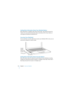 Page 7878 Chapter 3   Using Your MacBook
 
Getting More Information About Your MacBook Battery
More information is available in Mac Help. Choose Help > Mac Help and search for 
“battery.” You can also find information about extending the life of your battery at 
www.apple.com/batteries/notebooks.html.
Securing Your MacBook
You can purchase a security cable lock to protect your MacBook. With a lock, you can 
secure your computer to a desk or table. 
Getting More Information About Security Options
More...