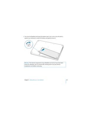 Page 81Chapter 4   Adding Memory to Your MacBook81
 
2Turn over the MacBook and locate the battery latch. Use a coin to turn the latch a 
quarter turn clockwise to unlock the battery, and gently remove it.
Warning:  The internal components of your MacBook can be hot. If you have been 
using your MacBook, wait 10 minutes after shutting down to let the internal 
components cool before continuing.
¥Á
¥Á 