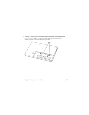 Page 83Chapter 4   Adding Memory to Your MacBook83
 
3To remove a memory module installed in a slot, move the lever for the slot all the way 
to the left until the edge of the memory module pops out. Pull out the memory 
module. Repeat to remove the other memory module.
Levers 
¥Á 