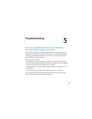 Page 8989
5
 
5Troubleshooting
If you have a problem working with your MacBook, 
check here first for solutions and advice. 
When you have a problem working with your MacBook, there is usually a simple and 
quick solution. Think about the conditions that led up to the problem. Making a note 
of things you did before the problem occurred will help you narrow down possible 
causes and find the answers you need. 
Make a note of the following:
ÂThe applications you were using when the problem occurred. Problems...