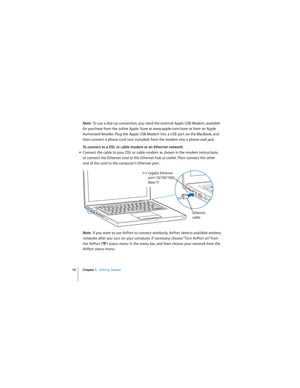 Page 10 
10 Chapter 1    
Getting Started 
  
Note:   
To use a dial-up connection, you need the external Apple USB Modem, available 
for purchase from the online Apple Store at www.apple.com/store or from an Apple 
Authorized Reseller. Plug the Apple USB Modem into a USB port on the MacBook, and 
then connect a phone cord (not included) from the modem into a phone wall jack.  
To connect to a DSL or cable modem or an Ethernet network:
m 
Connect the cable to your DSL or cable modem as shown in the modem...