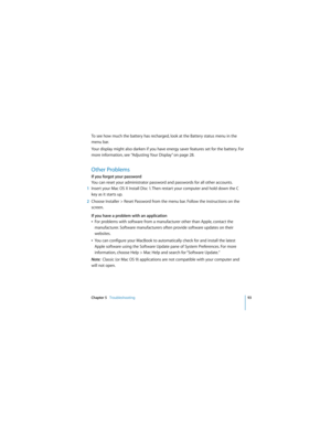 Page 93Chapter 5   Troubleshooting93
 
To see how much the battery has recharged, look at the Battery status menu in the 
menu bar.
Your display might also darken if you have energy saver features set for the battery. For 
more information, see “Adjusting Your Display” on page 28.
Other Problems
If you forgot your password
You can reset your administrator password and passwords for all other accounts.
1Insert your Mac OS X Install Disc 1. Then restart your computer and hold down the C 
key as it starts up....
