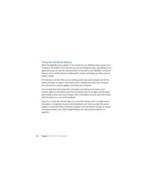 Page 26 
26Chapter 2   Life with Your MacBook
Using the MacBook Battery 
When the MagSafe power adapter is not connected, your MacBook draws power from 
its battery. The length of time that you can run your MacBook varies, depending on the 
applications you use and the external devices connected to your MacBook. Turning off 
features such as AirPort Extreme or Bluetooth® wireless technology can help conserve 
battery charge.
If the battery runs low while you are working, attach your power adapter and let the...