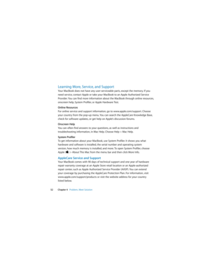 Page 52 
52Chapter 4   Problem, Meet Solution
Learning More, Service, and Support
Your MacBook does not have any user-serviceable parts, except the memory. If you 
need service, contact Apple or take your MacBook to an Apple Authorized Service 
Provider. You can find more information about the MacBook through online resources, 
onscreen help, System Profiler, or Apple Hardware Test.
Online Resources
For online service and support information, go to www.apple.com/support. Choose 
your country from the pop-up...