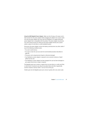 Page 57 
Chapter 5   Last, but Not Least57
Using the 60W MagSafe Power Adapter  Make sure the AC plug or AC power cord is 
fully inserted into the power adapter before plugging the adapter into a power outlet. 
Use only the power adapter that came with your MacBook, or an Apple-authorized 
power adapter that is compatible with this product. The power adapter may become 
very warm during normal use. Always put the power adapter directly into a power 
outlet, or place it on the floor in a well-ventilated...