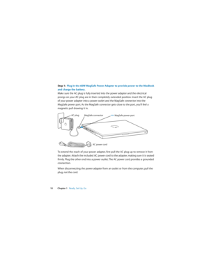 Page 10 
 
 
10Chapter 1   
 
Ready, Set Up, Go
 
Step 1:  Plug In the 60W MagSafe Power Adapter to provide power to the MacBook 
and charge the battery.
 
Make sure the AC plug is fully inserted into the power adapter and the electrical 
prongs on your AC plug are in their completely extended position. Insert the AC plug 
of your power adapter into a power outlet and the MagSafe connector into the 
MagSafe power port. As the MagSafe connector gets close to the port, you’ll feel a 
magnetic pull drawing it in....