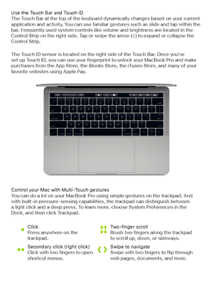 Page 5Control your Mac with Multi-Touch gesturesYou can do a lot on your MacBook Pro using simple gestures on the trackpad. And with built-in pressure-sensing capabilities, the trackpad can distinguish between  a light click and a deep press. To learn more, choose System Preferences in the  Dock, and then click Trackpad.
Use the Touch Bar and Touch IDThe Touch Bar at the top of the keyboard dynamically changes based on your current application and activity. You can use familiar gestures such as slide and tap...