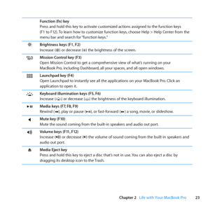 Page 2323
Chapter 2      Life with Your MacBook Pro
Function (fn) key
Press	and	hold	this	key	to	activate	customized	actions	assigned	to	the	function	keys	
(F1	to	F12).	To	learn	how	to	customize	function	keys, 	choose	Help	>	Help	Center	from	the	
menu	bar	and	search	for	 “function	keys.”	
Brightness keys (F1, F2)
Increase	()	or	decrease	()	the	brightness	of	the	screen. 	
Mission Control key (F3)
Open	Mission	Control	to	get	a	comprehensive	view	of	what’s	running	on	your		
MacBook	Pro,	including	Dashboard, 	all...