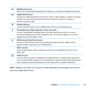 Page 2525
Chapter 2      Life with Your MacBook Pro
¯MagSafe power port
Plug	in	the	included	60W	MagSafe	Power	Adapter	to	recharge	the	MacBook	Pro	battery.
GGigabit Ethernet port
Connect	to	a	high-speed	Ethernet	network, 	a	DSL	or	cable	modem,	or	another	computer.	
The	Ethernet	port	automatically	detects	Ethernet	devices	and	doesn’t	require	an	
Ethernet	crossover	cable.
HFireWire 800 port
Connect	external	devices, 	such	as	digital	video	cameras	and	storage	devices.
Thunderbolt port (high-speed data, video, and...