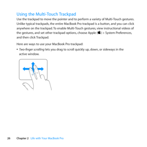 Page 2626Chapter 2      Life with Your MacBook Pro
Using the Multi-Touch Trackpad
Use	the	trackpad	to	move	the	pointer	and	to	perform	a	variety	of	Multi-Touch	gestures. 	
Unlike	typical	trackpads, 	the	entire	MacBook	Pro	trackpad	is	a	button, 	and	you	can	click	
anywhere	on	the	trackpad. 	To	enable	Multi-Touch	gestures, 	view	instructional	videos	of	
the	gestures, 	and	set	other	trackpad	options, 	choose	Apple	()	>	System	Preferences, 	
and	then	click	 Trackpad.
Here	are	ways	to	use	your	MacBook	Pro	trackpad:...