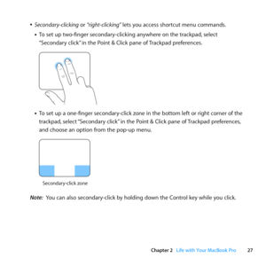 Page 2727
Chapter 2      Life with Your MacBook Pro
	
ÂSecondary-clicking	or	“ right-clicking”	lets	you	access	shortcut	menu	commands.
• To	set	up	two-finger	secondary-clicking	anywhere	on	the	trackpad, 	select	
“Secondary	click” 	in	the	Point	&	Click	pane	of	 Trackpad	preferences.		
	 	
• To	set	up	a	one-finger	secondary-click	zone	in	the	bottom	left	or	right	corner	of	the	
trackpad, 	select	“Secondary	click” 	in	the	Point	&	Click	pane	of	 Trackpad	preferences,	
and	choose	an	option	from	the	pop-up	menu....