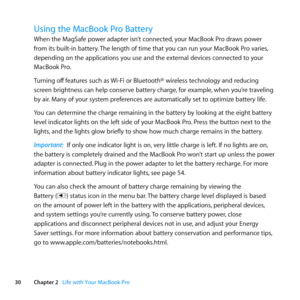 Page 3030Chapter 2      Life with Your MacBook Pro
Using the MacBook Pro Battery 
When	the	MagSafe	power	adapter	isn’t	connected, 	your	MacBook	Pro	draws	power	
from	its	built-in	battery. 	The	length	of	time	that	you	can	run	your	MacBook	Pro	varies, 	
depending	on	the	applications	you	use	and	the	external	devices	connected	to	your	
MacBook	Pro. 	
Turning	off 	features	such	as	 Wi-Fi	or	Bluetooth®	wireless	technology	and	reducing	
screen	brightness	can	help	conserve	battery	charge, 	for	example,	when	you’re...