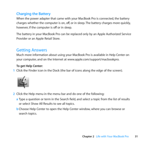 Page 3131
Chapter 2      Life with Your MacBook Pro
Charging the Battery
When	the	power	adapter	that	came	with	your	MacBook	Pro	is	connected, 	the	battery	
charges	whether	the	computer	is	on, 	off,	or	in	sleep. 	The	battery	charges	more	quickly, 	
however, 	if	the	computer	is	off 	or	in	sleep.
The	battery	in	your	MacBook	Pro	can	be	replaced	only	by	an	Apple	Authorized	Service	
Provider	or	an	Apple	Retail	Store. 	
Getting Answers
Much	more	information	about	using	your	MacBook	Pro	is	available	in	Help	Center	on...