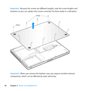 Page 3838Chapter 3      Boost Your MacBook Pro
Important:  Because	the	screws	are	different	lengths, 	note	the	screw	lengths	and	
locations	so	you	can	replace	the	screws	correctly. 	Put	them	aside	in	a	safe	place.
Short
Long
Important:  When	you	remove	the	bottom	case, 	you	expose	sensitive	internal	
components, 	which	can	be	affected	by	static	electricity. 