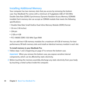 Page 4444Chapter 3      Boost Your MacBook Pro
Installing Additional Memory
Your	computer	has	two	memory	slots	that	you	access	by	removing	the	bottom	
case.	Your	MacBook	Pro	comes	with	a	minimum	of	4	gigabytes	(GB)	of	1333	MHz	
Double	Data	Rate	(DDR3)	Synchronous	Dynamic	Random-Access	Memory	(SDRAM)	
installed. 	Each	memory	slot	can	accept	an	SDRAM	module	that	meets	the	following	
specifications:
	
ÂDouble	Data	Rate	Small	Outline	Dual	Inline	Memory	Module	(DDR3)	format
	
Â30	mm	(1.18	inches)
	
Â204-pin
	
Â2	GB...