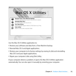 Page 5555
Chapter 4      Problem, Meet Solution
Use	the	Mac	OS	X	Utilities	application	to:
	
ÂRestore	your	software	and	data	from	a	 Time	Machine	backup.
	
ÂReinstall	Mac	OS	X	and	Apple	applications.
	
ÂRestore	your	computer	to	its	factory	settings	by	erasing	its	disk	and	reinstalling		
Mac	OS	X	and	your	Apple	applications.
	
ÂRepair	your	computer’s	disk	using	Disk	Utility.
If	your	computer	detects	a	problem, 	it	opens	the	Mac	OS	X	Utilities	application	
automatically. 	You	can	also	open	it	manually	by...