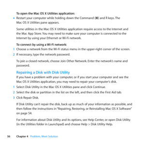 Page 5656Chapter 4      Problem, Meet Solution
To open the Mac OS X Utilities application:
	
mRestart	your	computer	while	holding	down	the	Command	(x)	and	R	keys. 	The	
Mac	OS	X	Utilities	pane	appears.
Some	utilities	in	the	Mac	OS	X	Utilities	application	require	access	to	the	Internet	and	
the	Mac	App	Store. 	You	may	need	to	make	sure	your	computer	is	connected	to	the	
Internet	by	using	your	Ethernet	or	 Wi-Fi	network.	
To connect by using a Wi-Fi network:
1  Choose	a	network	from	the	 Wi-Fi	status	menu	in	the...