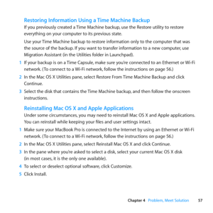 Page 5757
Chapter 4      Problem, Meet Solution
Restoring Information Using a Time Machine Backup
If	you	previously	created	a	 Time	Machine	backup,	use	the	Restore	utility	to	restore	
everything	on	your	computer	to	its	previous	state.
Use	your	 Time	Machine	backup	to	restore	information	only	to	the	computer	that	was	
the	source	of	the	backup. 	If	you	want	to	transfer	information	to	a	new	computer, 	use	
Migration	Assistant	(in	the	Utilities	folder	in	Launchpad).
1  If	your	 backup	 is	on	 a	Time	 Capsule, 	make...