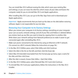 Page 5858Chapter 4      Problem, Meet Solution
You	can	install	Mac	OS	X	without	erasing	the	disk, 	which	saves	your	existing	files	
and	settings, 	or	you	can	erase	the	disk	first, 	which	erases	all	your	data	and	leaves	the	
computer	ready	for	you	to	reinstall	Mac	OS	X	and	Apple	applications.
After	installing	Mac	OS	X, 	you	can	go	to	the	Mac	App	Store	and	re-download	your	
Apple	applications.
Important:  Apple	recommends	that	you	back	up	the	data	on	the	disk	before	restoring	
software. 	Apple	is	not	responsible...