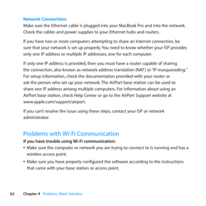 Page 6262Chapter 4      Problem, Meet Solution
Network Connections
Make	sure	the	Ethernet	cable	is	plugged	into	your	MacBook	Pro	and	into	the	network. 	
Check	the	cables	and	power	supplies	to	your	Ethernet	hubs	and	routers.
If	you	have	two	or	more	computers	attempting	to	share	an	Internet	connection, 	be	
sure	that	your	network	is	set	up	properly. 	You	need	to	know	whether	your	ISP	provides	
only	one	IP	address	or	multiple	IP	addresses, 	one	for	each	computer.
If	only	one	IP	address	is	provided, 	then	you	must...