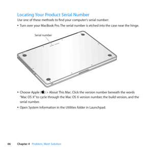 Page 6666Chapter 4      Problem, Meet Solution
Locating Your Product Serial Number
Use	one	of	these	methods	to	find	your	computer’s	serial	number:
	
ÂTurn 	over 	your 	MacBook 	Pro. 	The 	serial 	number 	is 	etched 	into 	the 	case 	near 	the 	hinge. 	
Serial number
	
ÂChoose	Apple	()	>	About	 This	Mac.	Click	the	version	number	beneath	the	words	
“Mac	OS	X” 	to	cycle	through	the	Mac	OS	X	version	number, 	the	build	version,	and	the	
serial	number. 	
	
ÂOpen	System	Information	in	the	Utilities	folder	in	Launchpad. 