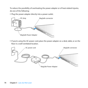 Page 7070Chapter 5      Last, but Not Least
To	reduce	the	possibility	of	overheating	the	power	adapter	or	of	heat-related	injuries, 	
do	one	of	the	following: 	
	
ÂPlug	the	power	adapter	directly	into	a	power	outlet.
	
MagSaf e connec tor
AC plug
MagSaf
e Power A\fapte r
	
ÂIf	you’re	using	the	AC	power	cord, 	place	the	power	adapter	on	a	desk, 	table,	or	on	the	
floor	in	a	well-ventilated	location.
	
MagSaf e connec tor
MagSafe Power  Adapte r
AC power cord   