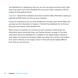 Page 88Chapter 1      Ready, Set Up, Go
Your	MacBook	Pro	is	designed	so	that	you	can	set	it	up	quickly	and	start	using	it	right	
away.	If	you	have	never	used	a	MacBook	Pro	or	are	new	to	Mac	computers, 	read	this	
chapter	for	help	getting	started. 	
Important:  Read	all	the	installation	instructions	(and	the	safety	information	starting	on	
page	68)	carefully	before	you	first	use	your	computer.
If	you’re	an	experienced	user, 	you	may	already	know	enough	to	get	started. 	Make	sure	
you	look	over	the	information...